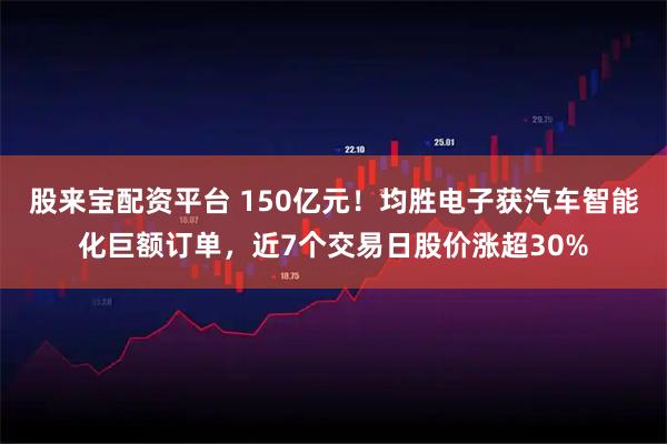 股来宝配资平台 150亿元！均胜电子获汽车智能化巨额订单，近7个交易日股价涨超30%