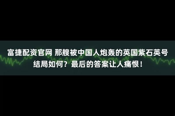富捷配资官网 那艘被中国人炮轰的英国紫石英号结局如何？最后的答案让人痛恨！