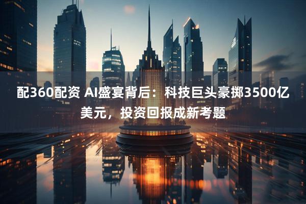 配360配资 AI盛宴背后：科技巨头豪掷3500亿美元，投资回报成新考题