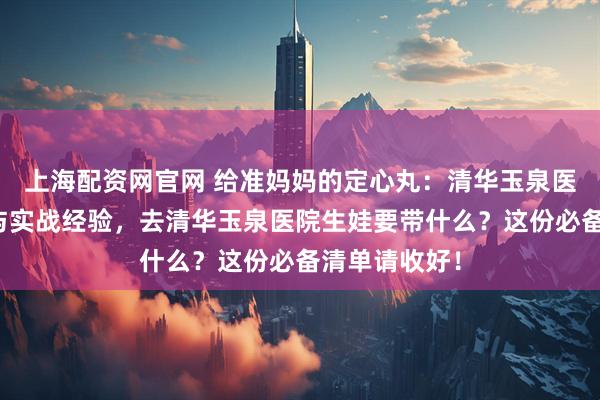 上海配资网官网 给准妈妈的定心丸：清华玉泉医院住院流程与实战经验，去清华玉泉医院生娃要带什么？这份必备清单请收好！