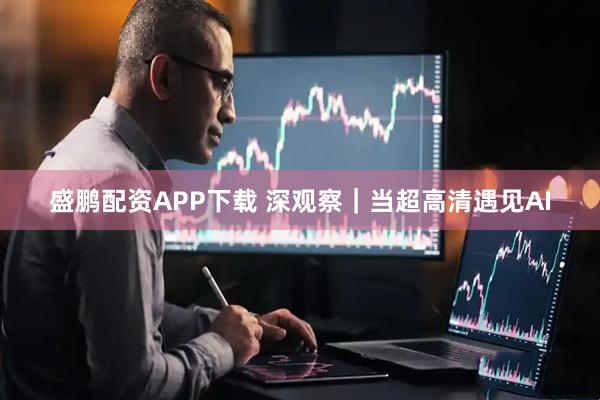 盛鹏配资APP下载 深观察｜当超高清遇见AI