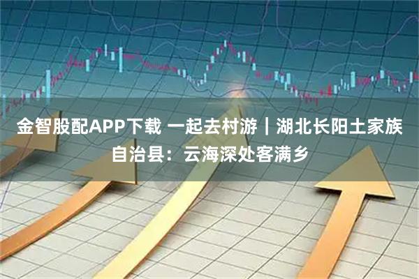 金智股配APP下载 一起去村游｜湖北长阳土家族自治县：云海深处客满乡