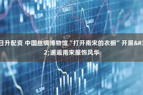 日升配资 中国丝绸博物馆“打开南宋的衣橱”开展 邂逅南宋服饰风华