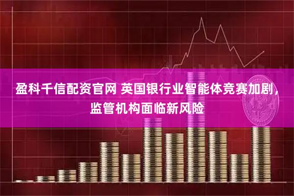 盈科千信配资官网 英国银行业智能体竞赛加剧，监管机构面临新风险