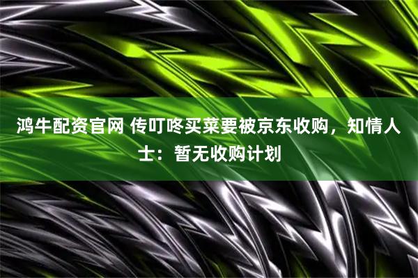 鸿牛配资官网 传叮咚买菜要被京东收购，知情人士：暂无收购计划