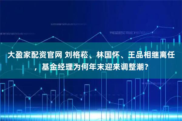 大盈家配资官网 刘格菘、林国怀、王品相继离任，基金经理为何年末迎来调整潮？