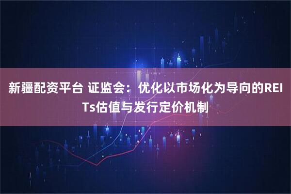 新疆配资平台 证监会：优化以市场化为导向的REITs估值与发行定价机制