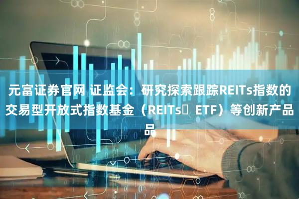 元富证券官网 证监会：研究探索跟踪REITs指数的交易型开放式指数基金（REITs ETF）等创新产品