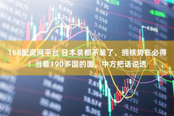 168配资网平台 日本装都不装了，拥核势在必得！当着190多国的面，中方把话说透