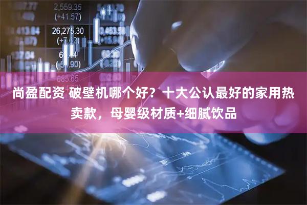 尚盈配资 破壁机哪个好？十大公认最好的家用热卖款，母婴级材质+细腻饮品
