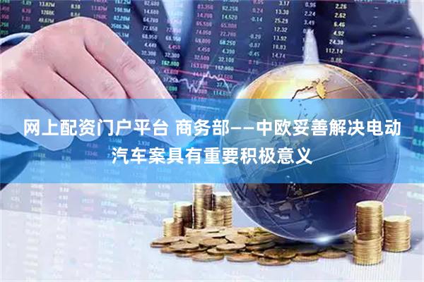 网上配资门户平台 商务部——中欧妥善解决电动汽车案具有重要积极意义