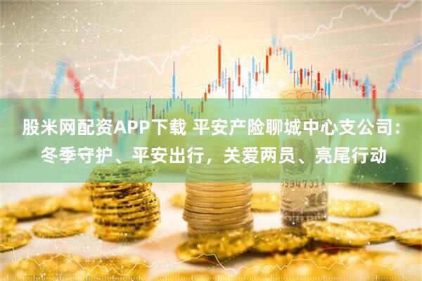 股米网配资APP下载 平安产险聊城中心支公司： 冬季守护、平安出行，关爱两员、亮尾行动