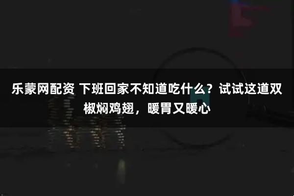 乐蒙网配资 下班回家不知道吃什么？试试这道双椒焖鸡翅，暖胃又暖心