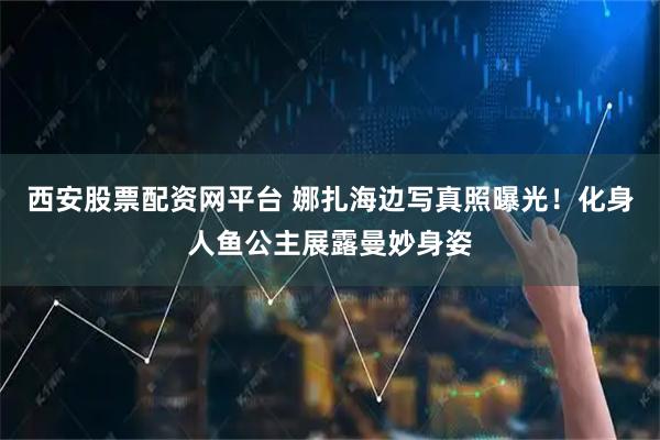 西安股票配资网平台 娜扎海边写真照曝光！化身人鱼公主展露曼妙身姿